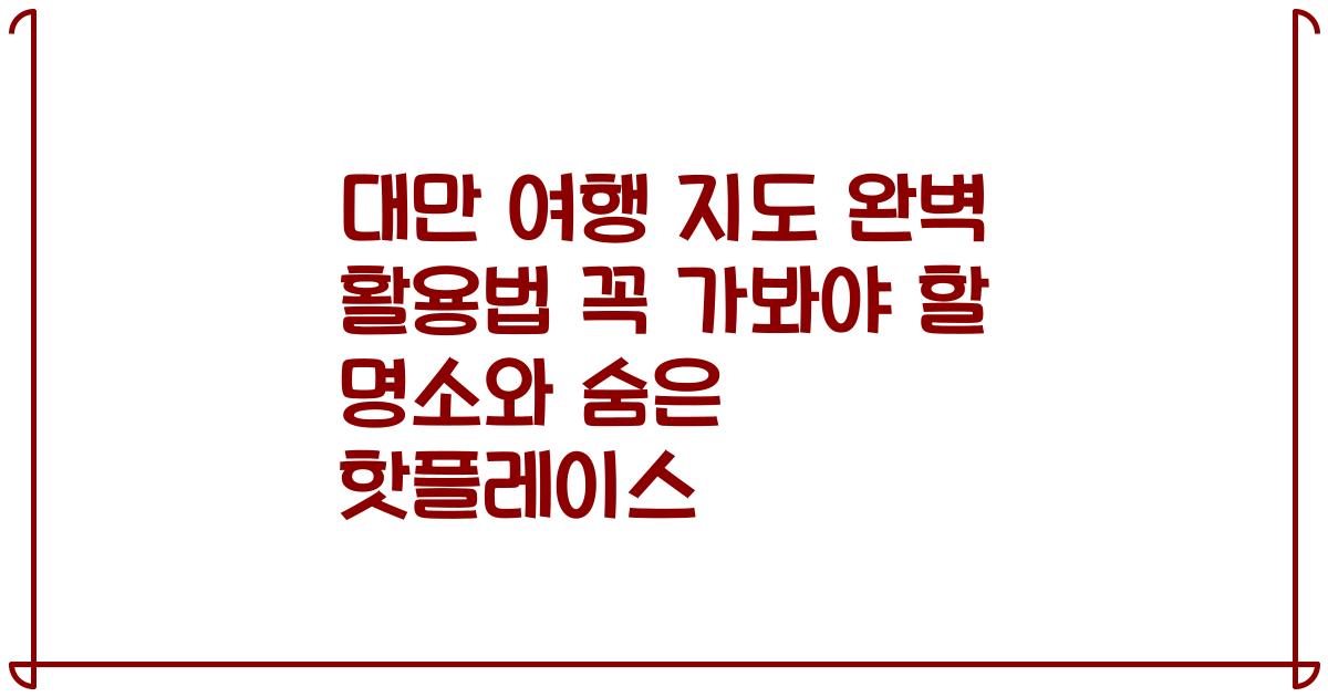 대만 여행 지도 완벽 활용법 꼭 가봐야 할 명소와 숨은 핫플레이스